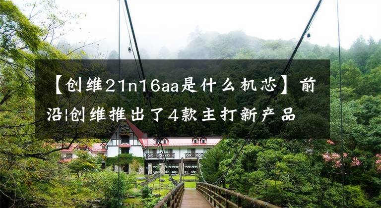 【创维21n16aa是什么机芯】前沿|创维推出了4款主打新产品，侧重于高性能竞争显示器市场
