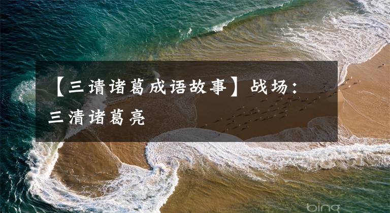 【三请诸葛成语故事】战场：三清诸葛亮
