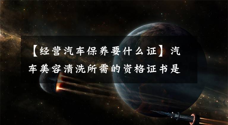 【经营汽车保养要什么证】汽车美容清洗所需的资格证书是什么？