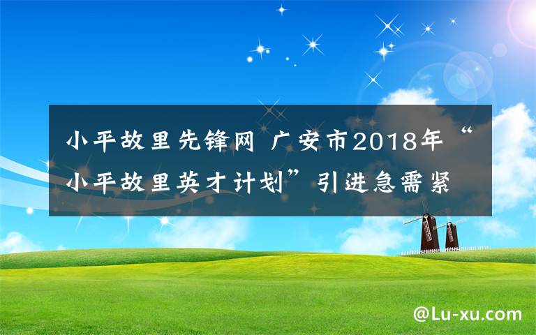 小平故里先锋网 广安市2018年“小平故里英才计划”引进急需紧缺高层次人才公告
