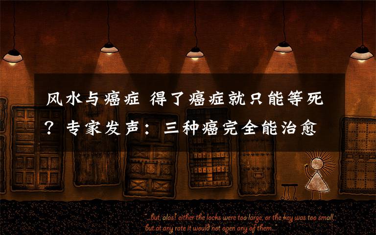 风水与癌症 得了癌症就只能等死？专家发声：三种癌完全能治愈，千万记住四句话