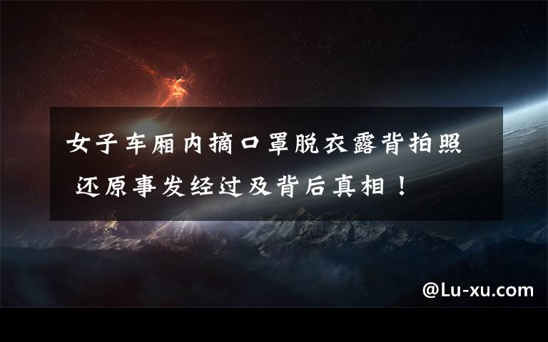 女子车厢内摘口罩脱衣露背拍照 还原事发经过及背后真相！