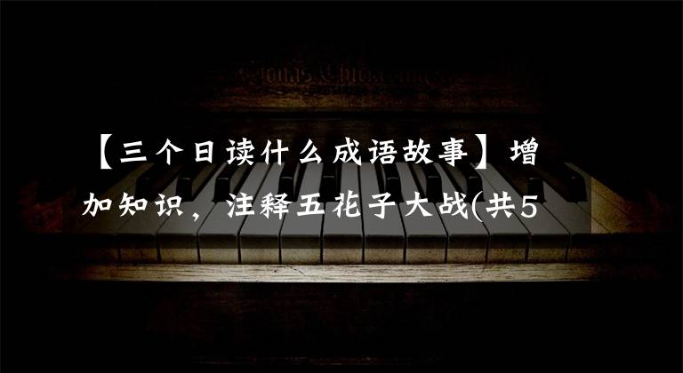 【三个日读什么成语故事】增加知识，注释五花子大战(共52个)，你知道多少？