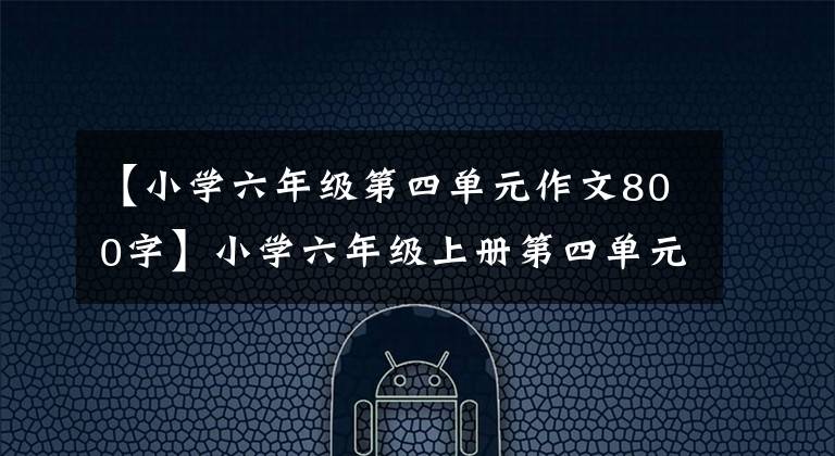【小学六年级第四单元作文800字】小学六年级上册第四单元同时写作文指导！得高分其实很容易