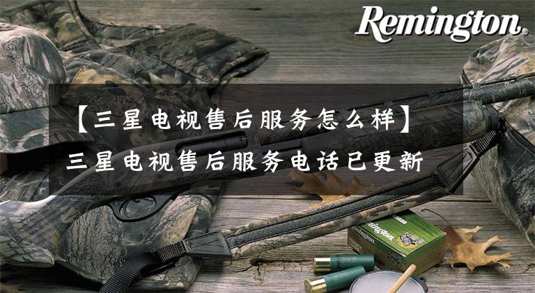 【三星电视售后服务怎么样】三星电视售后服务电话已更新(今天/更新)