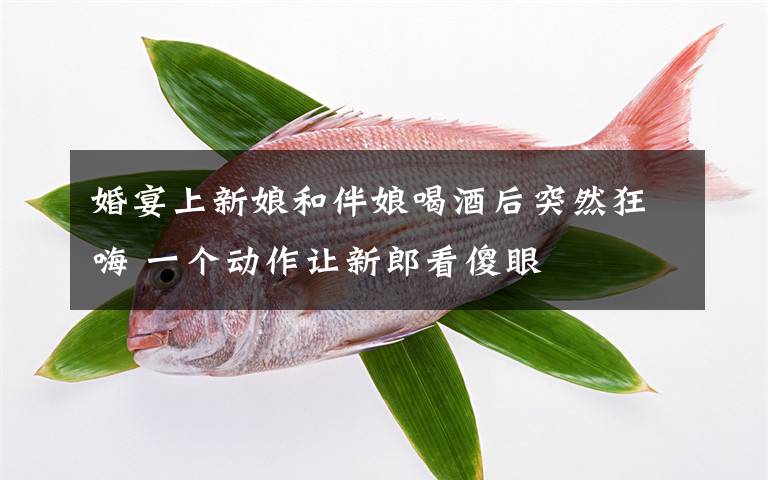 婚宴上新娘和伴娘喝酒后突然狂嗨 一个动作让新郎看傻眼