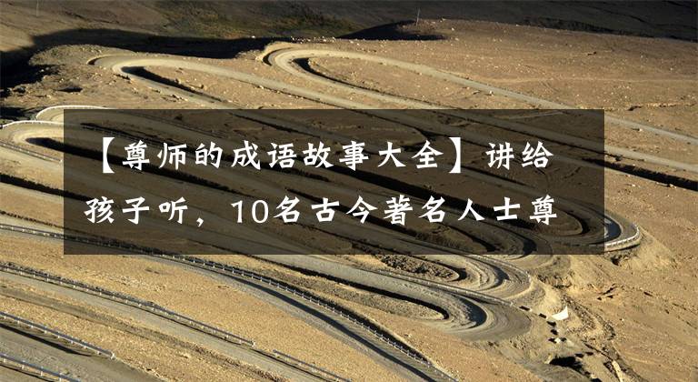【尊师的成语故事大全】讲给孩子听，10名古今著名人士尊敬老师，讲小故事