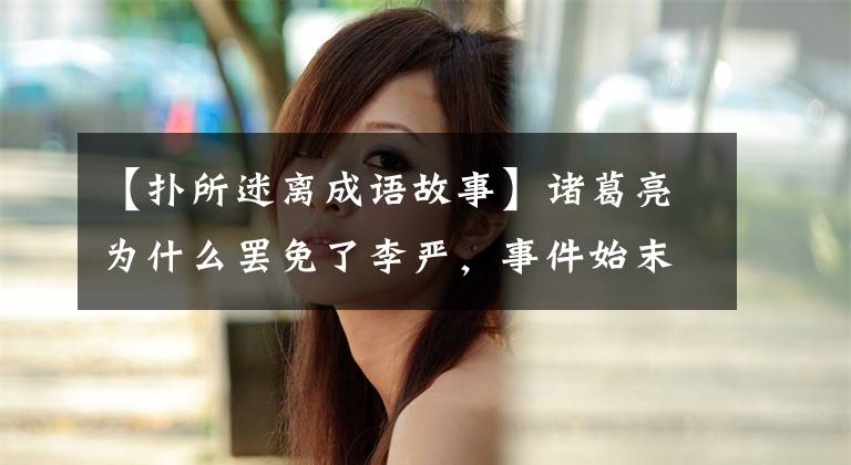 【扑所迷离成语故事】诸葛亮为什么罢免了李严，事件始末模糊了，目的一目了然。