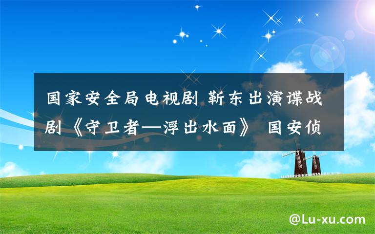 国家安全局电视剧 靳东出演谍战剧《守卫者—浮出水面》 国安侦查处长让人耳目一新