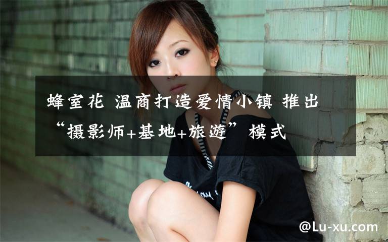 蜂室花 温商打造爱情小镇 推出“摄影师+基地+旅游”模式