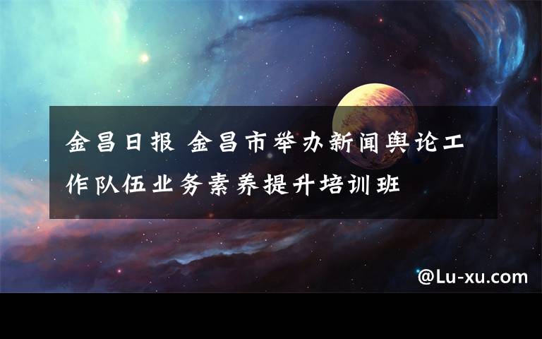 金昌日报 金昌市举办新闻舆论工作队伍业务素养提升培训班
