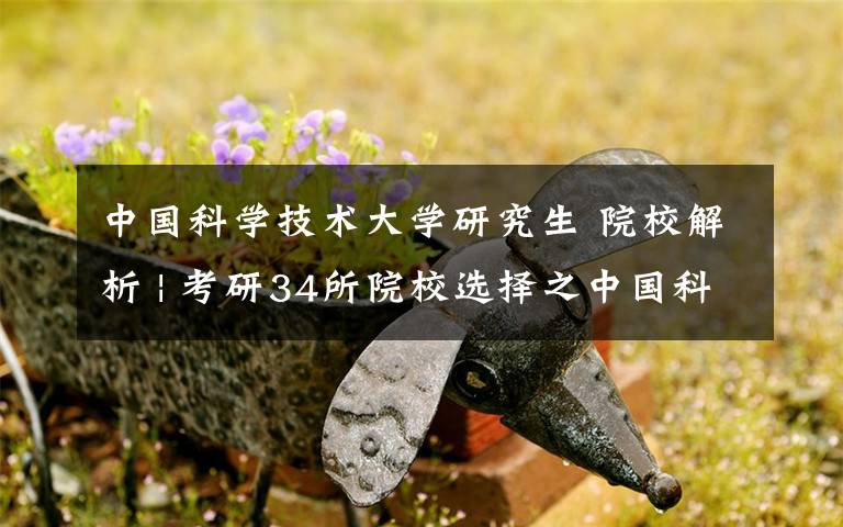 中国科学技术大学研究生 院校解析 | 考研34所院校选择之中国科学技术大学