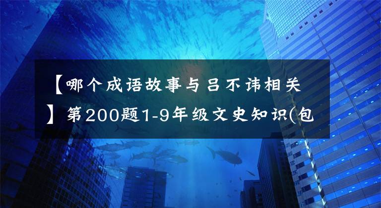 【哪个成语故事与吕不讳相关】第200题1-9年级文史知识(包括答案)，值得收藏！