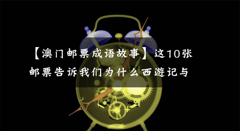 【澳门邮票成语故事】这10张邮票告诉我们为什么西游记与众不同。网友：小时候最美的记忆
