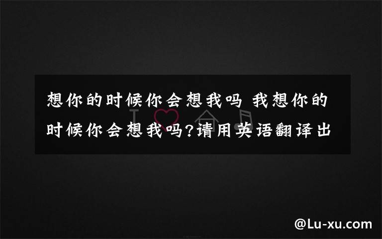 想你的时候你会想我吗 我想你的时候你会想我吗?请用英语翻译出来?