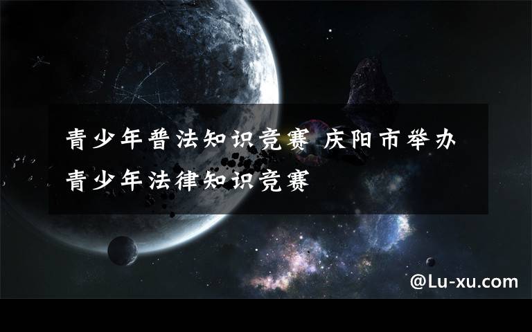 青少年普法知识竞赛 庆阳市举办青少年法律知识竞赛