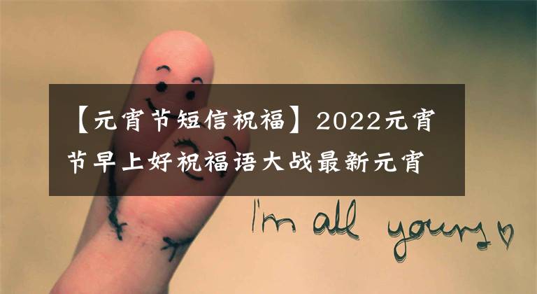 【元宵节短信祝福】2022元宵节早上好祝福语大战最新元宵节表情照片