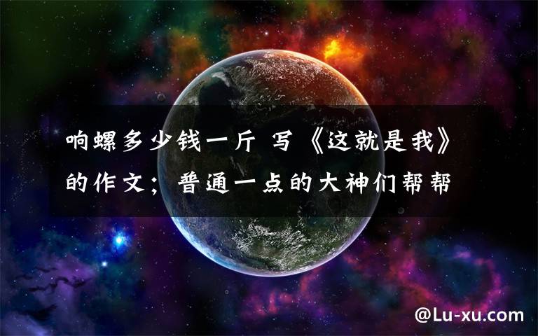响螺多少钱一斤 写《这就是我》的作文；普通一点的大神们帮帮忙