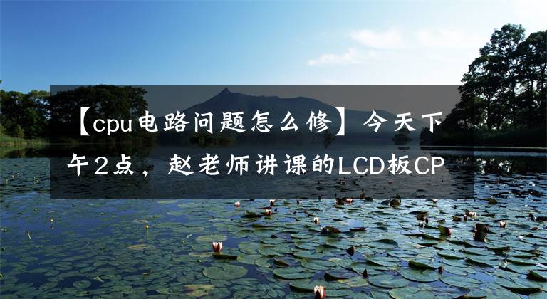 【cpu电路问题怎么修】今天下午2点，赵老师讲课的LCD板CPU电路原理和维修进行现场直播。