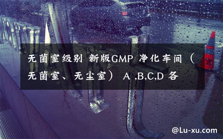 无菌室级别 新版GMP 净化车间（无菌室、无尘室） A ,B,C,D 各对应等级的换气次数是多少（不考虑人员密集度）