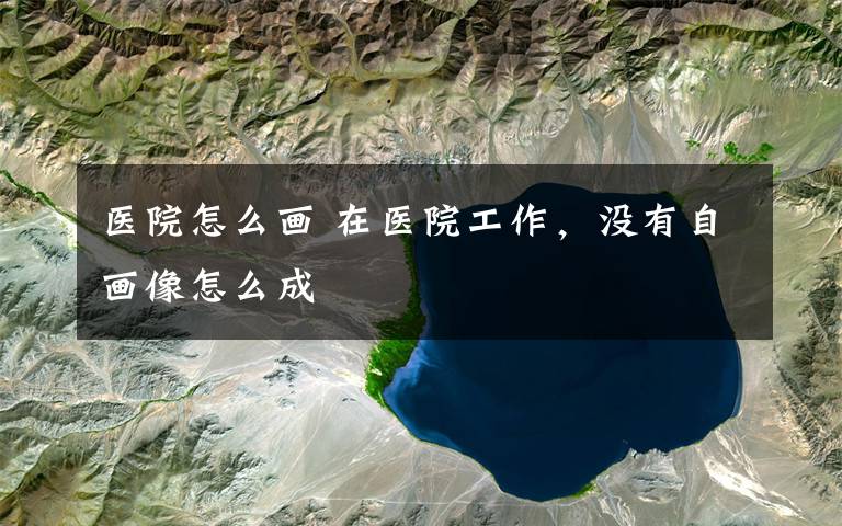 医院怎么画 在医院工作，没有自画像怎么成