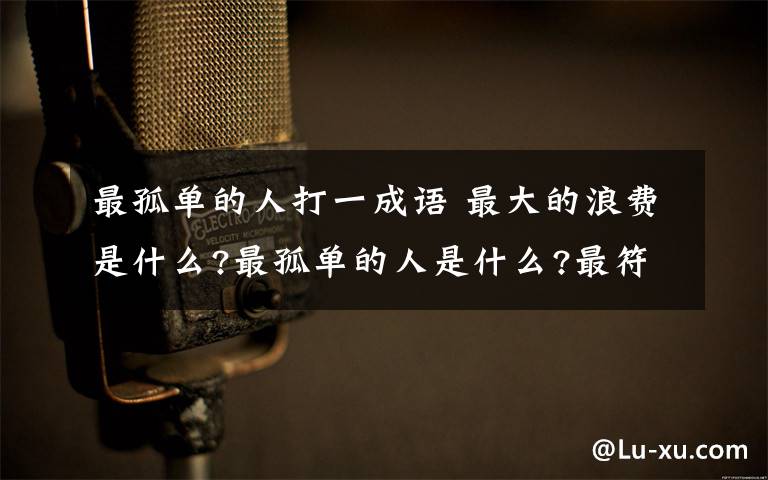 最孤单的人打一成语 最大的浪费是什么?最孤单的人是什么?最符合情理的是什么?打一成语!