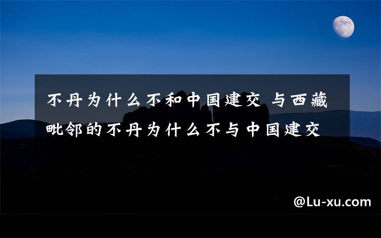 不丹为什么不和中国建交 与西藏毗邻的不丹为什么不与中国建交？