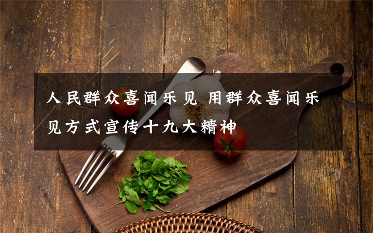 人民群众喜闻乐见 用群众喜闻乐见方式宣传十九大精神