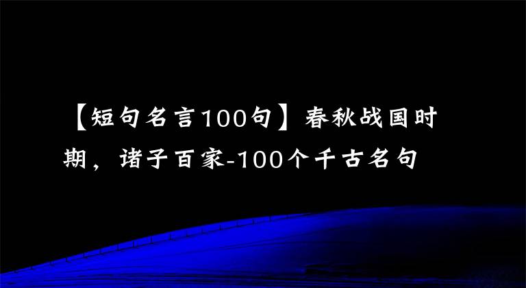 【短句名言100句】春秋战国时期，诸子百家-100个千古名句，人生地理，有助于你提升人生境界。