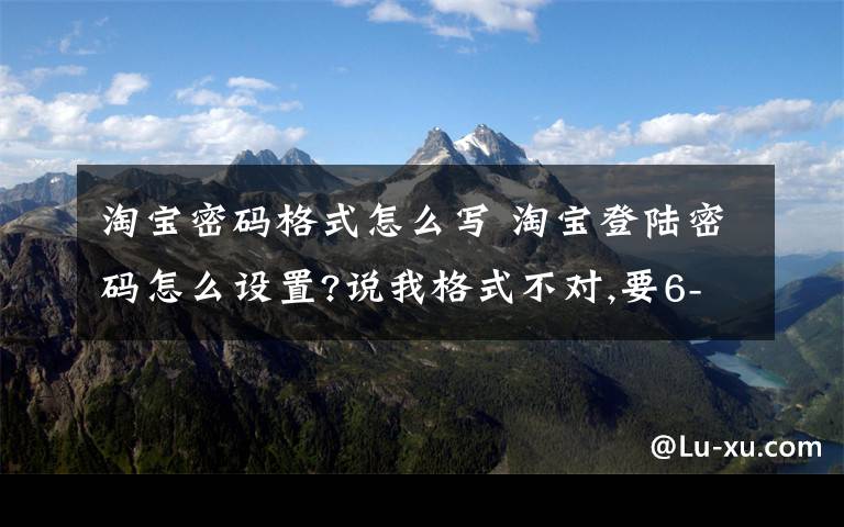 淘宝密码格式怎么写 淘宝登陆密码怎么设置?说我格式不对,要6-20位英文字母,数字或符号,请举个例子