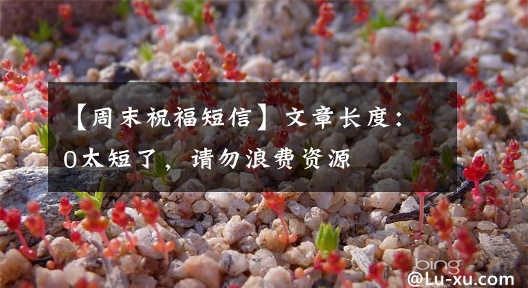 【周末祝福短信】文章长度：0太短了，请勿浪费资源