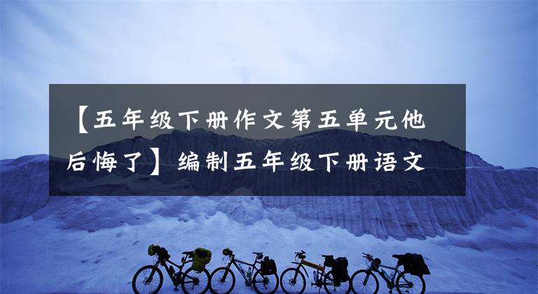 【五年级下册作文第五单元他后悔了】编制五年级下册语文习作4 《他______了》微科图形，讲解范文。
