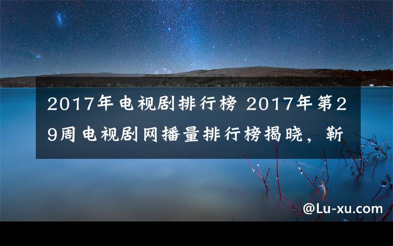 2017年电视剧排行榜 2017年第29周电视剧网播量排行榜揭晓，靳东新剧成黑马，第一直追杨幂创纪录剧