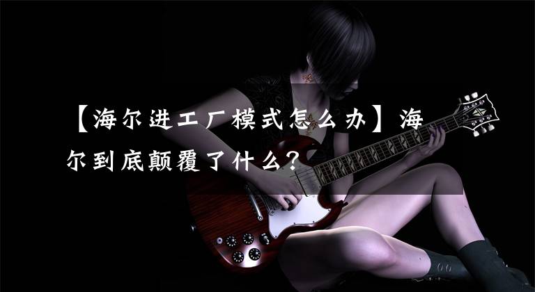 【海尔进工厂模式怎么办】海尔到底颠覆了什么？