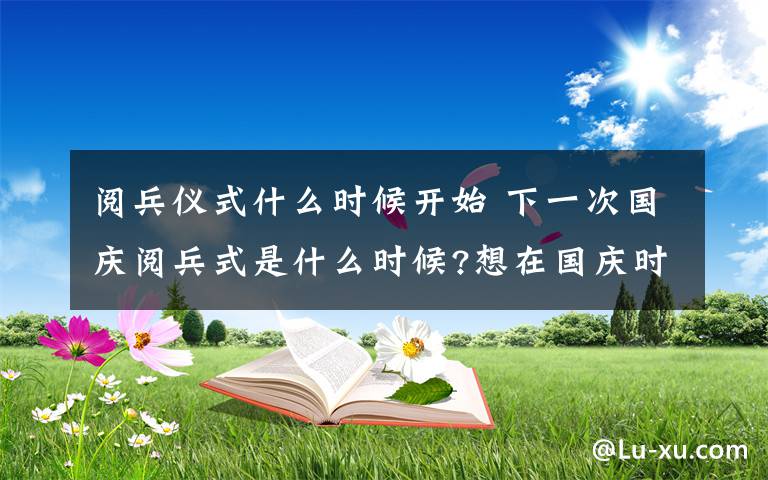 阅兵仪式什么时候开始 下一次国庆阅兵式是什么时候?想在国庆时去北京看阅兵仪式!