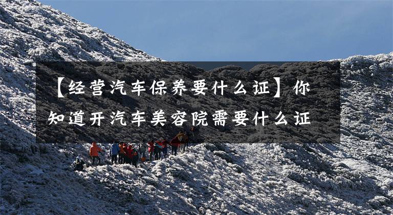 【经营汽车保养要什么证】你知道开汽车美容院需要什么证件吗？