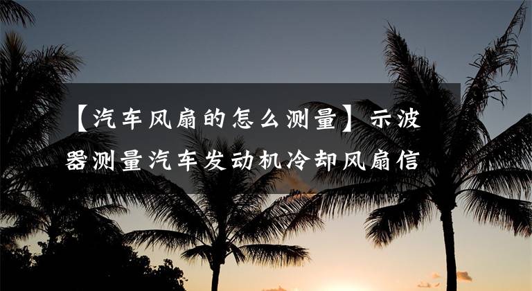 【汽车风扇的怎么测量】示波器测量汽车发动机冷却风扇信号及分析