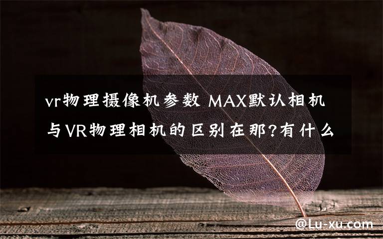 vr物理摄像机参数 MAX默认相机与VR物理相机的区别在那?有什么好处?