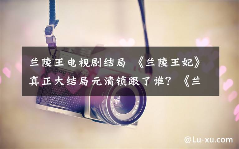 兰陵王电视剧结局 《兰陵王妃》真正大结局元清锁跟了谁？《兰陵王妃》大结局及分集剧情