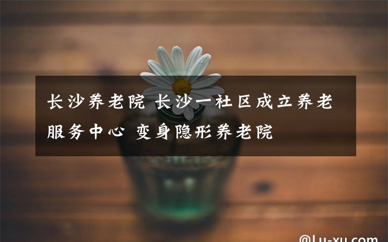 长沙养老院 长沙一社区成立养老服务中心 变身隐形养老院