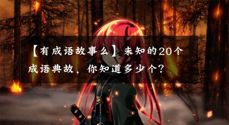 【有成语故事么】未知的20个成语典故，你知道多少个？