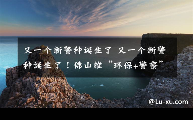 又一个新警种诞生了 又一个新警种诞生了！佛山推“环保+警察”联合执法 环境犯罪或被判刑