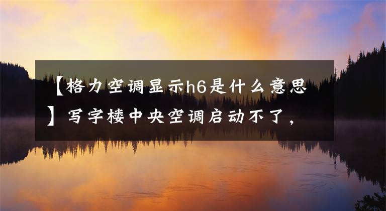 【格力空调显示h6是什么意思】写字楼中央空调启动不了，怎么解决？