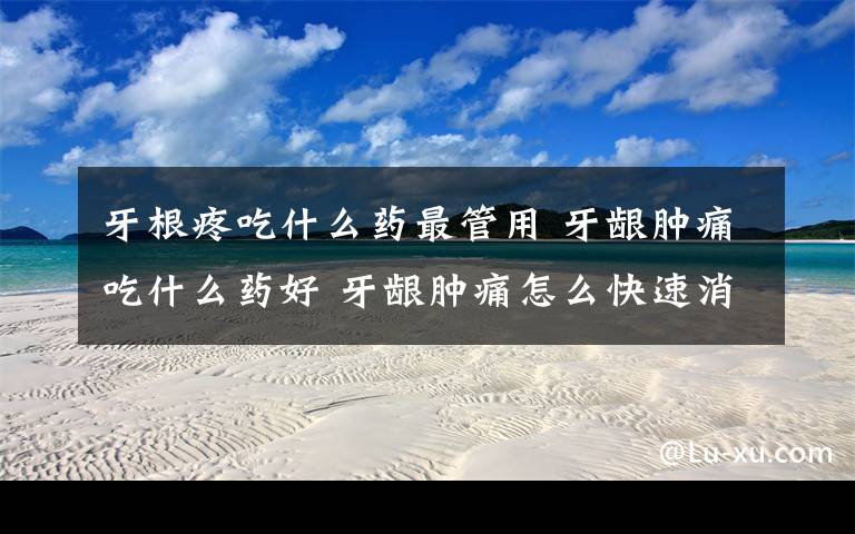 牙根疼吃什么药最管用 牙龈肿痛吃什么药好 牙龈肿痛怎么快速消肿