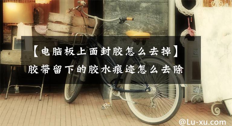 【电脑板上面封胶怎么去掉】胶带留下的胶水痕迹怎么去除？胶带粘合剂如何快速去除？胶带粘在皮肤上