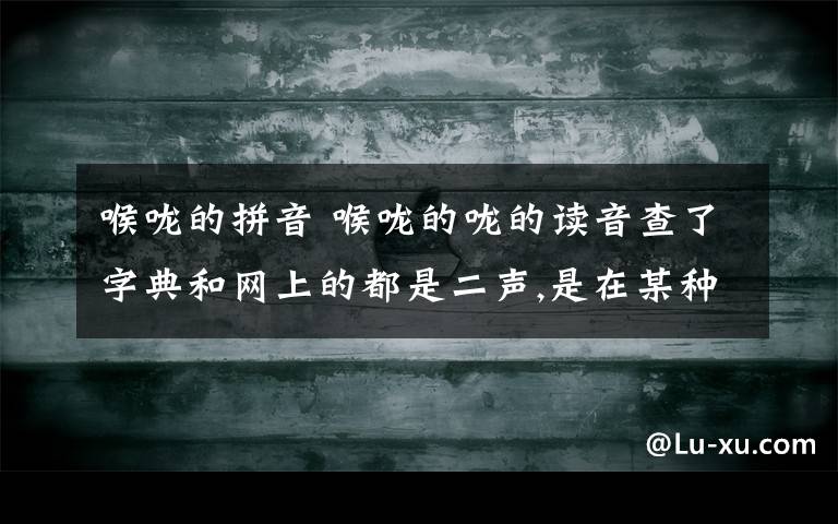 喉咙的拼音 喉咙的咙的读音查了字典和网上的都是二声,是在某种情况下是轻音还是只有二声的读法