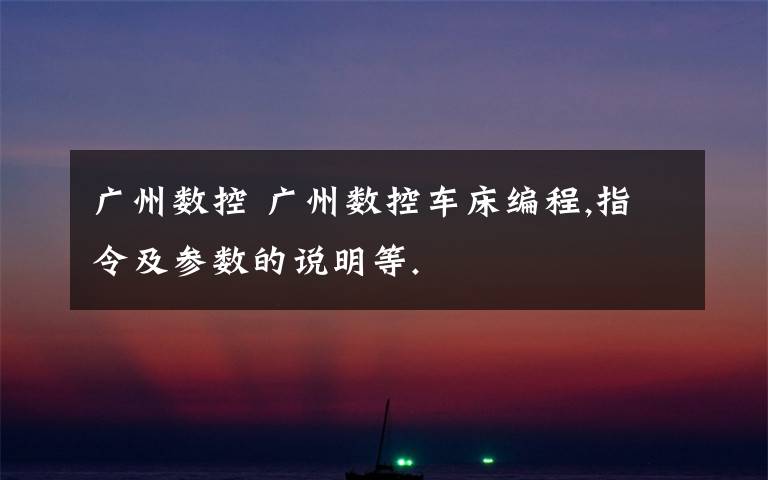 广州数控 广州数控车床编程,指令及参数的说明等.