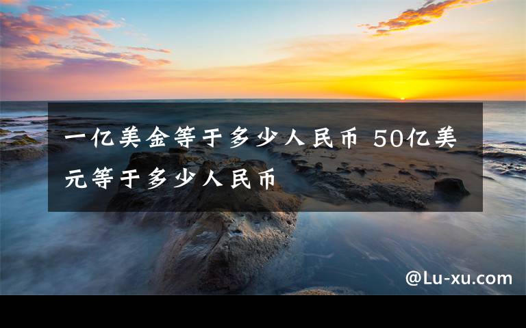 一亿美金等于多少人民币 50亿美元等于多少人民币