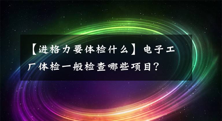 【进格力要体检什么】电子工厂体检一般检查哪些项目？