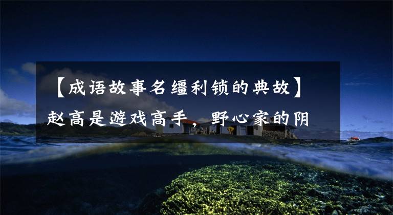 【成语故事名缰利锁的典故】赵高是游戏高手，野心家的阴谋要开花了。